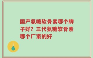 国产氨糖软骨素哪个牌子好？三代氨糖软骨素哪个厂家的好