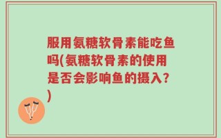 服用氨糖软骨素能吃鱼吗(氨糖软骨素的使用是否会影响鱼的摄入？)