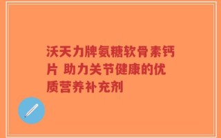 沃天力牌氨糖软骨素钙片 助力关节健康的优质营养补充剂