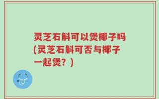 灵芝石斛可以煲椰子吗(灵芝石斛可否与椰子一起煲？)