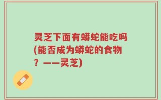 灵芝下面有蟒蛇能吃吗(能否成为蟒蛇的食物？——灵芝)
