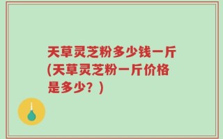 天草灵芝粉多少钱一斤(天草灵芝粉一斤价格是多少？)