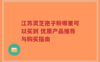 江苏灵芝孢子粉哪里可以买到 优质产品推荐与购买指南
