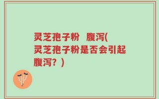 灵芝孢子粉  腹泻(灵芝孢子粉是否会引起腹泻？)