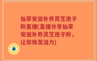 仙草安滋补养灵芝孢子粉直播(直播分享仙草安滋补养灵芝孢子粉，让你焕发活力)