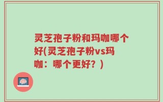 灵芝孢子粉和玛咖哪个好(灵芝孢子粉vs玛咖：哪个更好？)