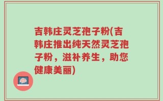 吉韩庄灵芝孢子粉(吉韩庄推出纯天然灵芝孢子粉，滋补养生，助您健康美丽)