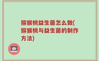 猕猴桃益生菌怎么做(猕猴桃与益生菌的制作方法)