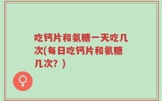 吃钙片和氨糖一天吃几次(每日吃钙片和氨糖几次？)