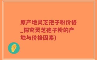 原产地灵芝孢子粉价格_探究灵芝孢子粉的产地与价格因素)
