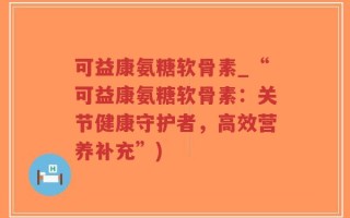 可益康氨糖软骨素_“可益康氨糖软骨素：关节健康守护者，高效营养补充”)