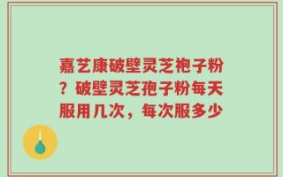 嘉艺康破壁灵芝袍子粉？破壁灵芝孢子粉每天服用几次，每次服多少