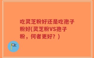 吃灵芝粉好还是吃孢子粉好(灵芝粉VS孢子粉，何者更好？)