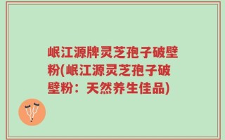 岷江源牌灵芝孢子破壁粉(岷江源灵芝孢子破壁粉：天然养生佳品)