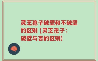 灵芝孢子破壁和不破壁的区别 (灵芝孢子：破壁与否的区别)