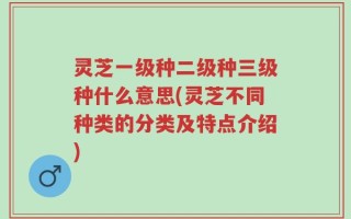 灵芝一级种二级种三级种什么意思(灵芝不同种类的分类及特点介绍)