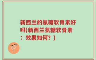 新西兰的氨糖软骨素好吗(新西兰氨糖软骨素：效果如何？)