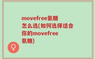 movefree氨糖怎么选(如何选择适合你的movefree氨糖)