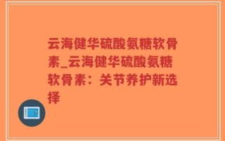 云海健华硫酸氨糖软骨素_云海健华硫酸氨糖软骨素：关节养护新选择