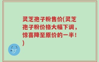 灵芝孢子粉售价(灵芝孢子粉价格大幅下调，惊喜降至原价的一半！)