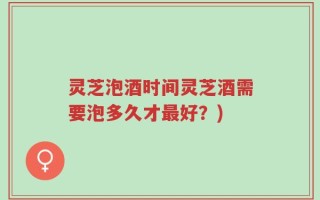 灵芝泡酒时间灵芝酒需要泡多久才最好？)