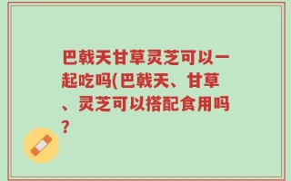巴戟天甘草灵芝可以一起吃吗(巴戟天、甘草、灵芝可以搭配食用吗？