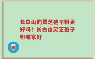 长白山的灵芝孢子粉更好吗？长白山灵芝孢子粉哪家好