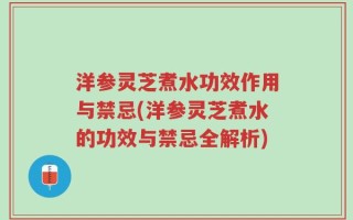 洋参灵芝煮水功效作用与禁忌(洋参灵芝煮水的功效与禁忌全解析)