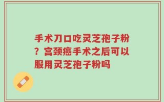 手术刀口吃灵芝孢子粉？宫颈癌手术之后可以服用灵芝孢子粉吗