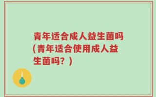青年适合成人益生菌吗(青年适合使用成人益生菌吗？)