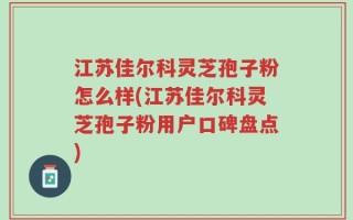 江苏佳尔科灵芝孢子粉怎么样(江苏佳尔科灵芝孢子粉用户口碑盘点)