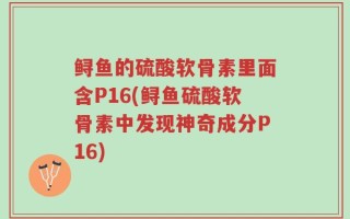 鲟鱼的硫酸软骨素里面含P16(鲟鱼硫酸软骨素中发现神奇成分P16)