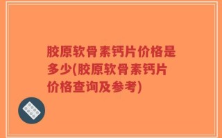 胶原软骨素钙片价格是多少(胶原软骨素钙片价格查询及参考)