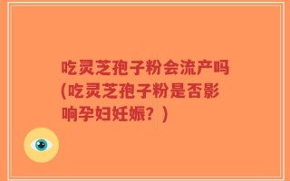 吃灵芝孢子粉会流产吗(吃灵芝孢子粉是否影响孕妇妊娠？)