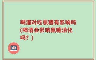 喝酒对吃氨糖有影响吗(喝酒会影响氨糖消化吗？)