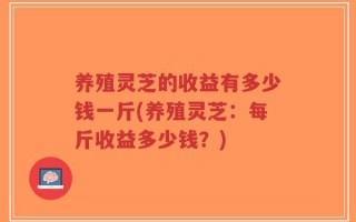 养殖灵芝的收益有多少钱一斤(养殖灵芝：每斤收益多少钱？)