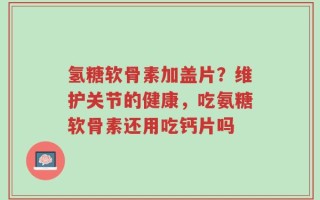 氢糖软骨素加盖片？维护关节的健康，吃氨糖软骨素还用吃钙片吗