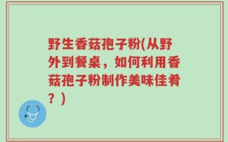 野生香菇孢子粉(从野外到餐桌，如何利用香菇孢子粉制作美味佳肴？)