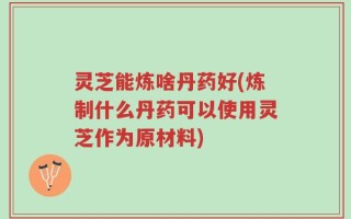 灵芝能炼啥丹药好(炼制什么丹药可以使用灵芝作为原材料)
