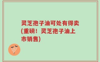 灵芝孢子油可处有得卖(重磅！灵芝孢子油上市销售)