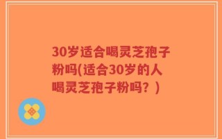 30岁适合喝灵芝孢子粉吗(适合30岁的人喝灵芝孢子粉吗？)
