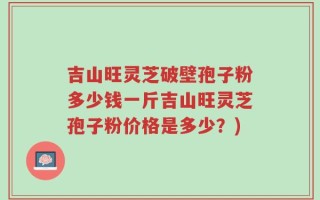 吉山旺灵芝破壁孢子粉多少钱一斤吉山旺灵芝孢子粉价格是多少？)
