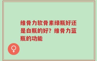 维骨力软骨素绿瓶好还是白瓶的好？维骨力蓝瓶的功能