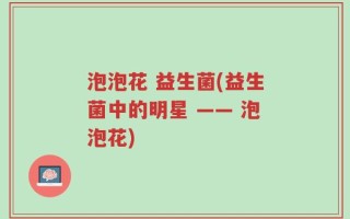 泡泡花 益生菌(益生菌中的明星 —— 泡泡花)