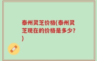 泰州灵芝价格(泰州灵芝现在的价格是多少？)