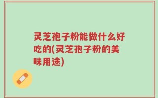 灵芝孢子粉能做什么好吃的(灵芝孢子粉的美味用途)