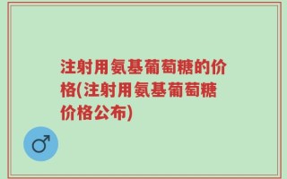 注射用氨基葡萄糖的价格(注射用氨基葡萄糖价格公布)
