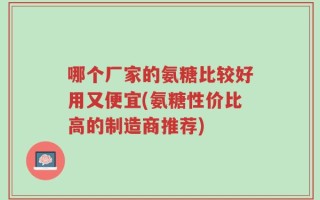 哪个厂家的氨糖比较好用又便宜(氨糖性价比高的制造商推荐)