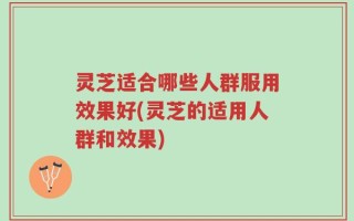 灵芝适合哪些人群服用效果好(灵芝的适用人群和效果)
