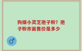 狗细小灵芝孢子粉？孢子粉市面售价是多少